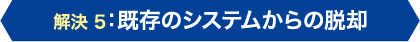 解決5：既存システムからの脱却