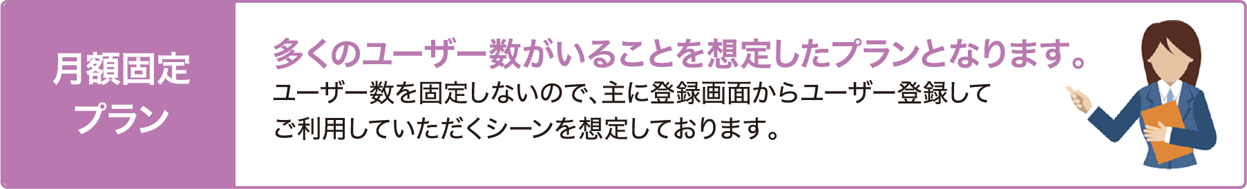 月額固定プラン 多くのユーザーがいることを想定したプランとなります。 ユーザー数を固定しないので、主に登録画面からユーザーを登録してご利用いただくシーンを想定しております。