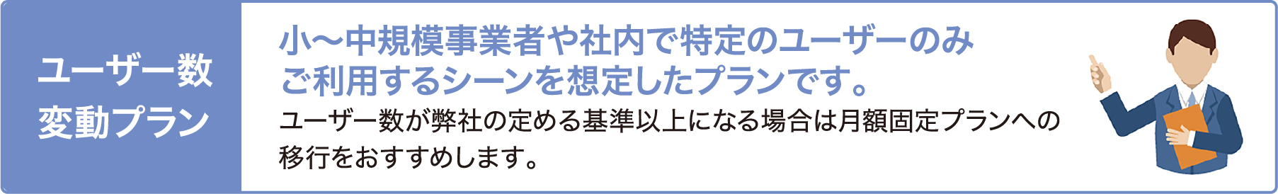 ユーザー変動プラン 小〜中規模事業者や社内での特定ユーザーのみご利用するシーンを想定したプランです。 ユーザー数が弊社の定める基準以上になる場合は月額固定プランへの移行をおすすめします。